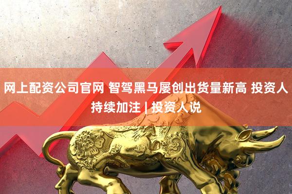 网上配资公司官网 智驾黑马屡创出货量新高 投资人持续加注 | 投资人说