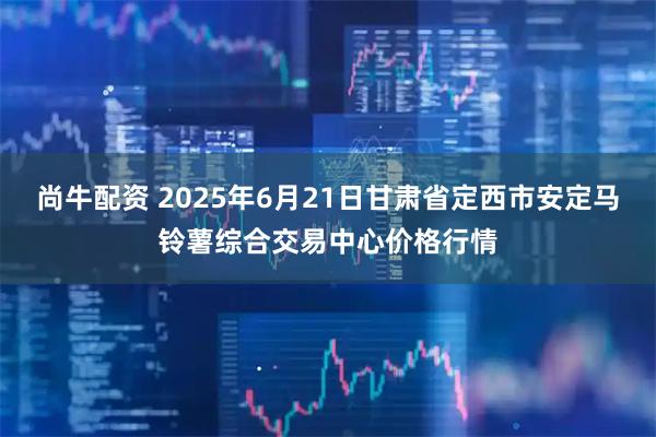 尚牛配资 2025年6月21日甘肃省定西市安定马铃薯综合交易中心价格行情