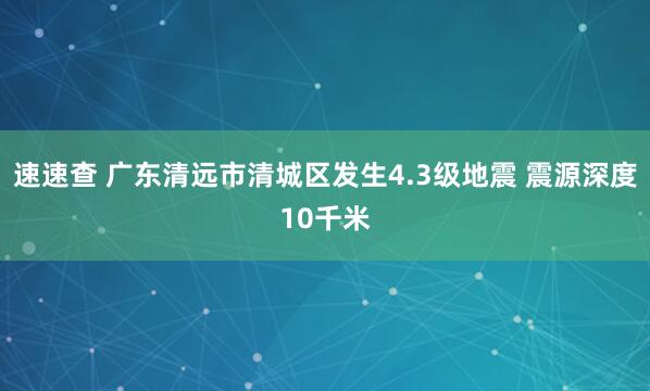 速速查 广东清远市清城区发生4.3级地震 震源深度10千米