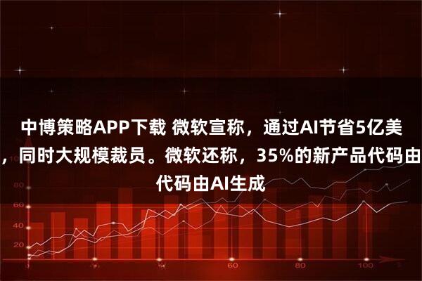 中博策略APP下载 微软宣称，通过AI节省5亿美元成本，同时大规模裁员。微软还称，35%的新产品代码由AI生成