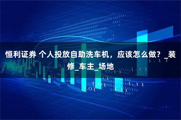 恒利证券 个人投放自助洗车机，应该怎么做？_装修_车主_场地
