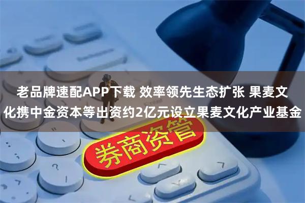 老品牌速配APP下载 效率领先生态扩张 果麦文化携中金资本等出资约2亿元设立果麦文化产业基金