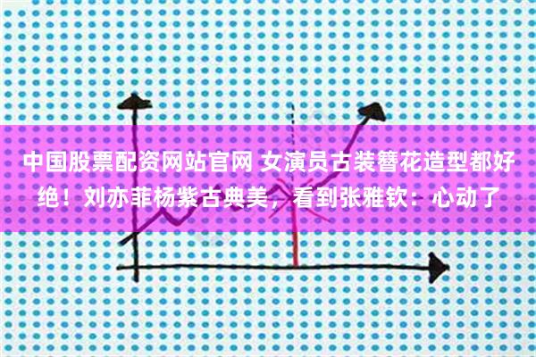 中国股票配资网站官网 女演员古装簪花造型都好绝！刘亦菲杨紫古典美，看到张雅钦：心动了