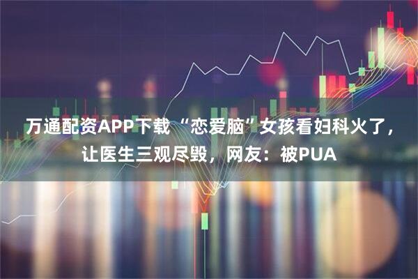 万通配资APP下载 “恋爱脑”女孩看妇科火了，让医生三观尽毁，网友：被PUA