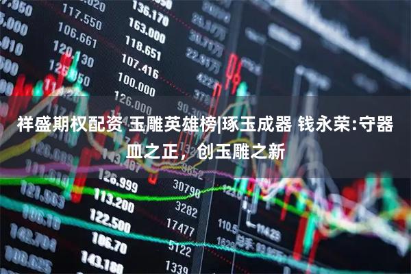 祥盛期权配资 玉雕英雄榜|琢玉成器 钱永荣:守器皿之正，创玉雕之新