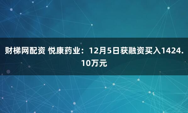 财梯网配资 悦康药业：12月5日获融资买入1424.10万元