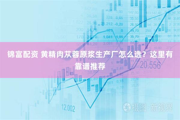 锦富配资 黄精肉苁蓉原浆生产厂怎么选？这里有靠谱推荐