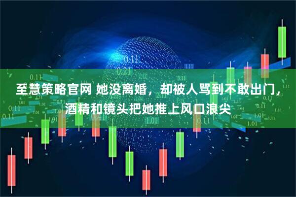 至慧策略官网 她没离婚，却被人骂到不敢出门，酒精和镜头把她推上风口浪尖