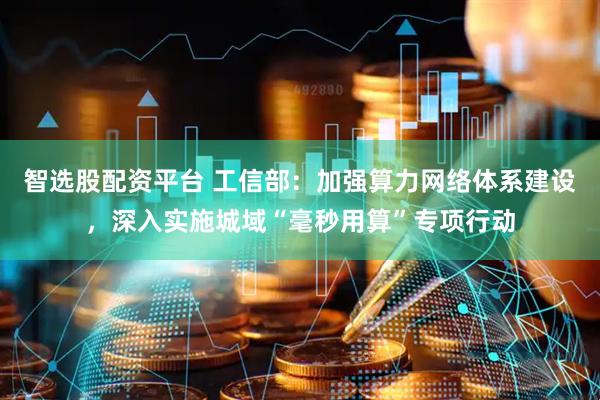 智选股配资平台 工信部：加强算力网络体系建设，深入实施城域“毫秒用算”专项行动