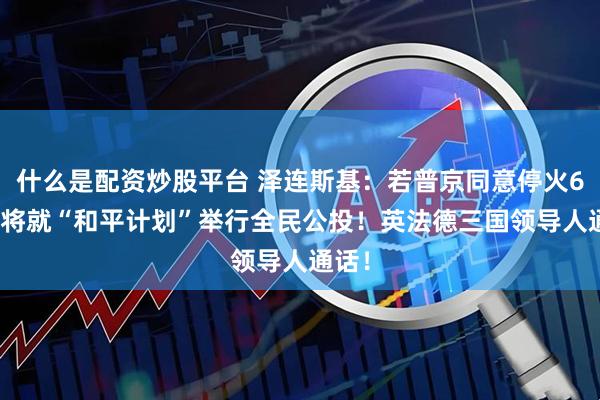什么是配资炒股平台 泽连斯基：若普京同意停火60天 将就“和平计划”举行全民公投！英法德三国领导人通话！
