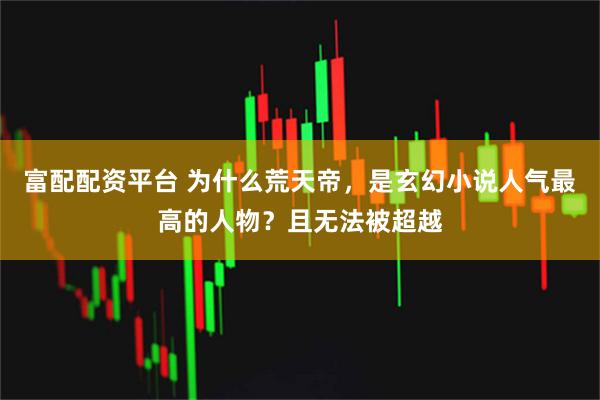 富配配资平台 为什么荒天帝，是玄幻小说人气最高的人物？且无法被超越