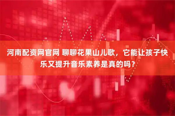 河南配资网官网 聊聊花果山儿歌，它能让孩子快乐又提升音乐素养是真的吗？