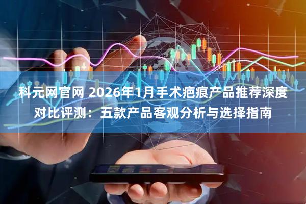 科元网官网 2026年1月手术疤痕产品推荐深度对比评测：五款产品客观分析与选择指南