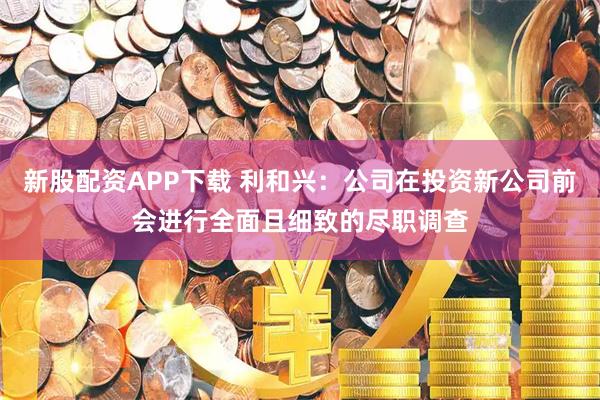 新股配资APP下载 利和兴：公司在投资新公司前会进行全面且细致的尽职调查