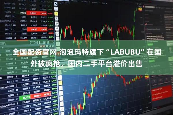 全国配资官网 泡泡玛特旗下“LABUBU”在国外被疯抢，国内二手平台溢价出售