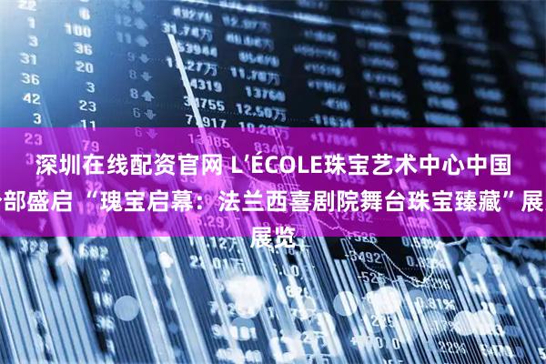 深圳在线配资官网 L’ÉCOLE珠宝艺术中心中国分部盛启 “瑰宝启幕：法兰西喜剧院舞台珠宝臻藏”展览