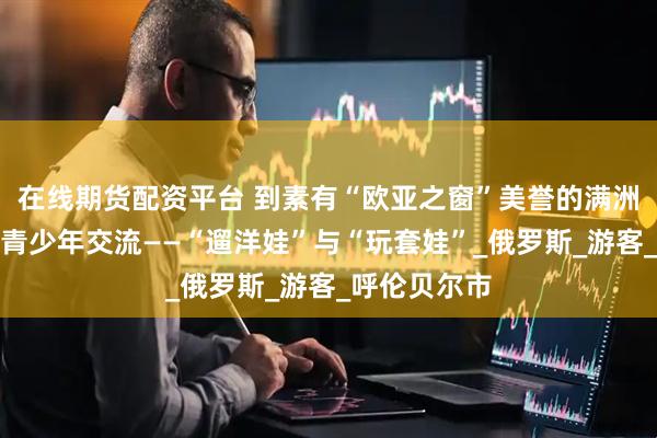 在线期货配资平台 到素有“欧亚之窗”美誉的满洲里感受三国青少年交流——“遛洋娃”与“玩套娃”_俄罗斯_游客_呼伦贝尔市