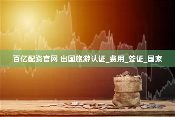 百亿配资官网 出国旅游认证_费用_签证_国家