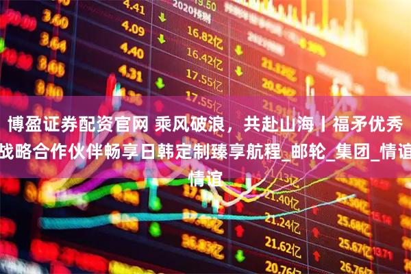 博盈证券配资官网 乘风破浪，共赴山海丨福矛优秀战略合作伙伴畅享日韩定制臻享航程_邮轮_集团_情谊