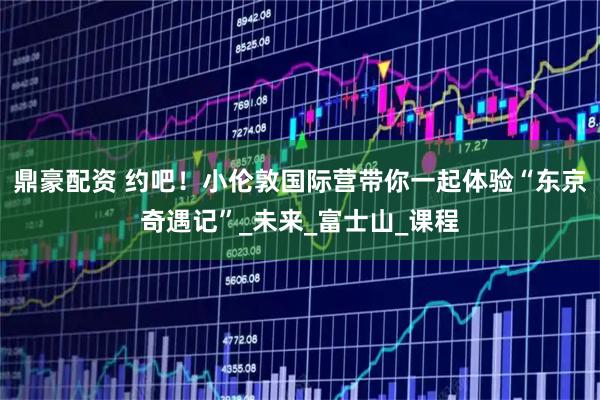鼎豪配资 约吧！小伦敦国际营带你一起体验“东京奇遇记”_未来_富士山_课程