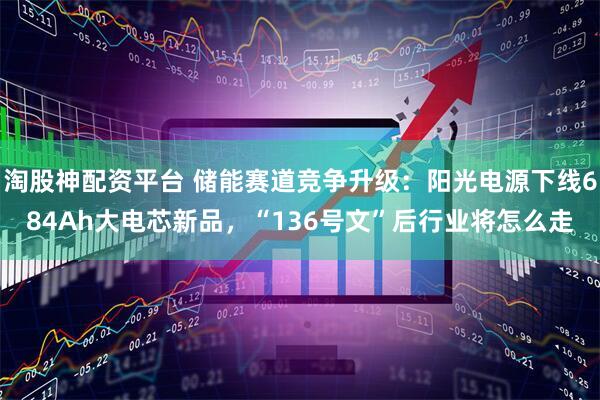 淘股神配资平台 储能赛道竞争升级：阳光电源下线684Ah大电芯新品，“136号文”后行业将怎么走