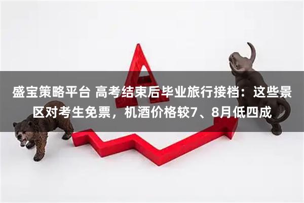 盛宝策略平台 高考结束后毕业旅行接档：这些景区对考生免票，机酒价格较7、8月低四成
