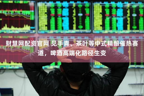 财慧网配资官网 见手青、茶叶等中式精酿催热赛道，啤酒高端化路径生变