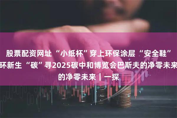 股票配资网址 “小纸杯”穿上环保涂层 “安全鞋”获得循环新生 “碳”寻2025碳中和博览会巴斯夫的净零未来｜一探