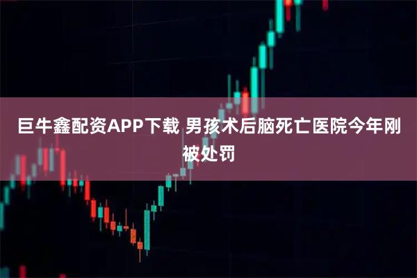 巨牛鑫配资APP下载 男孩术后脑死亡医院今年刚被处罚
