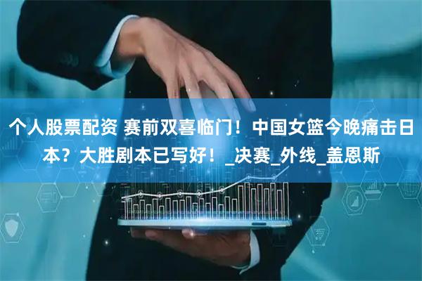个人股票配资 赛前双喜临门！中国女篮今晚痛击日本？大胜剧本已写好！_决赛_外线_盖恩斯