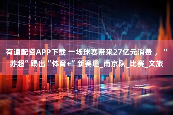 有道配资APP下载 一场球赛带来27亿元消费 ，“苏超”踢出“体育+”新赛道_南京队_比赛_文旅