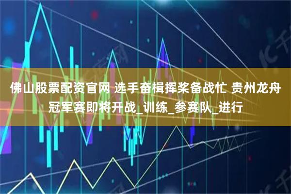 佛山股票配资官网 选手奋楫挥桨备战忙 贵州龙舟冠军赛即将开战_训练_参赛队_进行
