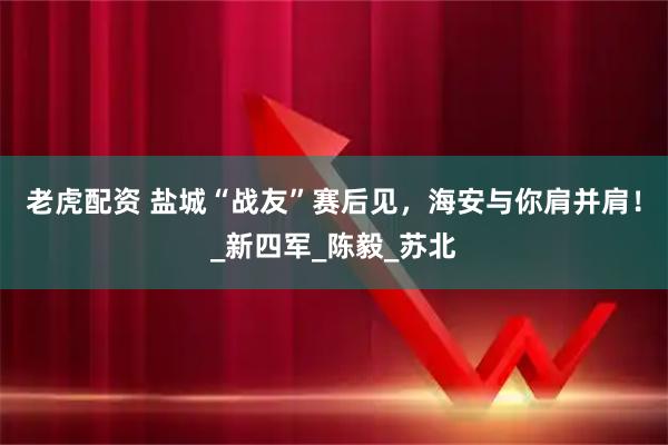 老虎配资 盐城“战友”赛后见，海安与你肩并肩！_新四军_陈毅_苏北