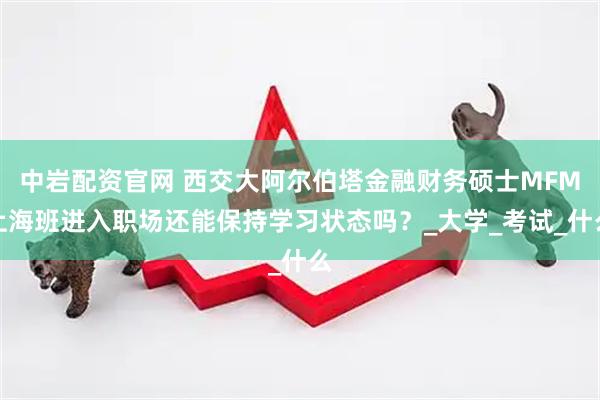 中岩配资官网 西交大阿尔伯塔金融财务硕士MFM上海班进入职场还能保持学习状态吗？_大学_考试_什么