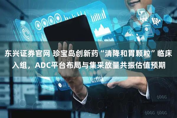 东兴证券官网 珍宝岛创新药“清降和胃颗粒”临床入组，ADC平台布局与集采放量共振估值预期