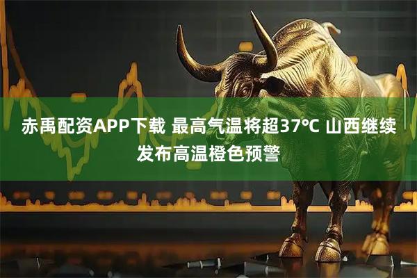 赤禹配资APP下载 最高气温将超37℃ 山西继续发布高温橙色预警