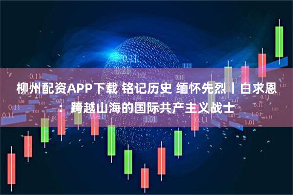 柳州配资APP下载 铭记历史 缅怀先烈丨白求恩：跨越山海的国际共产主义战士
