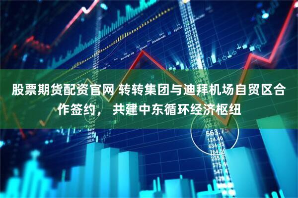 股票期货配资官网 转转集团与迪拜机场自贸区合作签约， 共建中东循环经济枢纽
