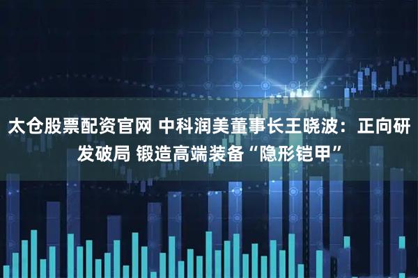 太仓股票配资官网 中科润美董事长王晓波：正向研发破局 锻造高端装备“隐形铠甲”
