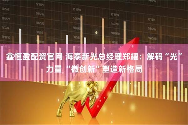 鑫恒盈配资官网 海泰新光总经理郑耀：解码“光”力量 “微创新”塑造新格局