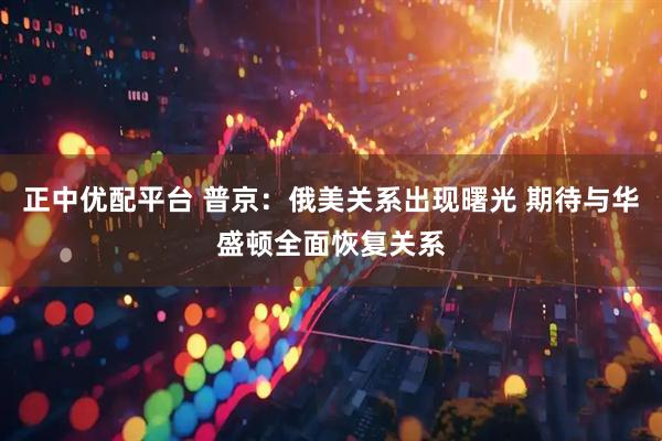 正中优配平台 普京：俄美关系出现曙光 期待与华盛顿全面恢复关系
