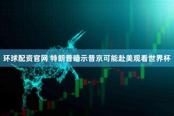 环球配资官网 特朗普暗示普京可能赴美观看世界杯
