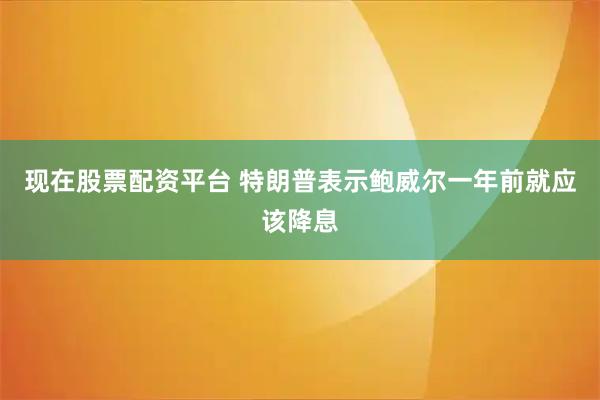 现在股票配资平台 特朗普表示鲍威尔一年前就应该降息