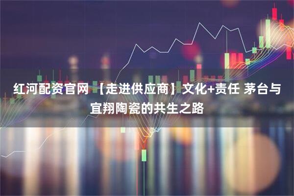 红河配资官网 【走进供应商】文化+责任 茅台与宜翔陶瓷的共生之路