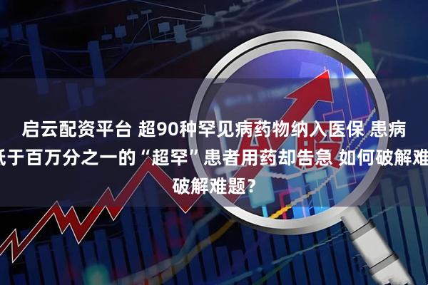 启云配资平台 超90种罕见病药物纳入医保 患病率低于百万分之一的“超罕”患者用药却告急 如何破解难题？