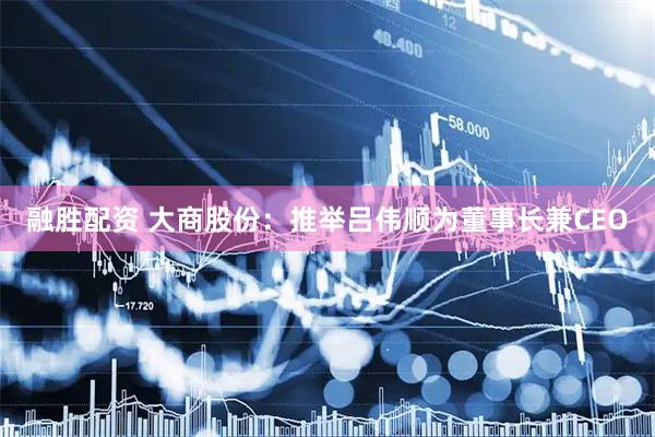 融胜配资 大商股份：推举吕伟顺为董事长兼CEO